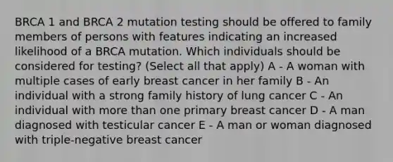 BRCA 1 and BRCA 2 mutation testing should be offered to family members of persons with features indicating an increased likelihood of a BRCA mutation. Which individuals should be considered for testing? (Select all that apply) A - A woman with multiple cases of early breast cancer in her family B - An individual with a strong family history of lung cancer C - An individual with more than one primary breast cancer D - A man diagnosed with testicular cancer E - A man or woman diagnosed with triple-negative breast cancer