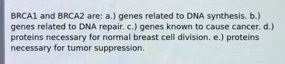 BRCA1 and BRCA2 are: a.) genes related to DNA synthesis. b.) genes related to <a href='https://www.questionai.com/knowledge/kdWJhII4NB-dna-repair' class='anchor-knowledge'>dna repair</a>. c.) genes known to cause cancer. d.) proteins necessary for normal breast <a href='https://www.questionai.com/knowledge/kjHVAH8Me4-cell-division' class='anchor-knowledge'>cell division</a>. e.) proteins necessary for tumor suppression.