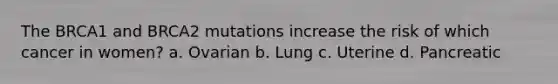 The BRCA1 and BRCA2 mutations increase the risk of which cancer in women? a. Ovarian b. Lung c. Uterine d. Pancreatic