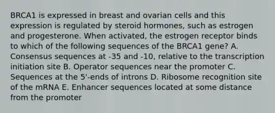 BRCA1 is expressed in breast and ovarian cells and this expression is regulated by steroid hormones, such as estrogen and progesterone. When activated, the estrogen receptor binds to which of the following sequences of the BRCA1 gene? A. Consensus sequences at -35 and -10, relative to the transcription initiation site B. Operator sequences near the promoter C. Sequences at the 5'-ends of introns D. Ribosome recognition site of the mRNA E. Enhancer sequences located at some distance from the promoter