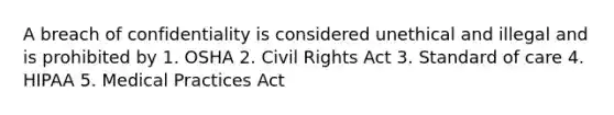 A breach of confidentiality is considered unethical and illegal and is prohibited by 1. OSHA 2. Civil Rights Act 3. Standard of care 4. HIPAA 5. Medical Practices Act