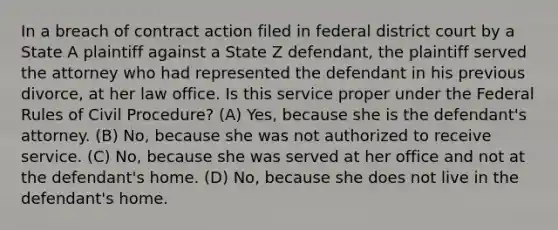 In a breach of contract action filed in federal district court by a State A plaintiff against a State Z defendant, the plaintiff served the attorney who had represented the defendant in his previous divorce, at her law office. Is this service proper under the Federal Rules of Civil Procedure? (A) Yes, because she is the defendant's attorney. (B) No, because she was not authorized to receive service. (C) No, because she was served at her office and not at the defendant's home. (D) No, because she does not live in the defendant's home.