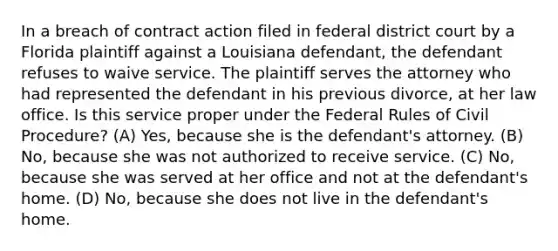 In a breach of contract action filed in federal district court by a Florida plaintiff against a Louisiana defendant, the defendant refuses to waive service. The plaintiff serves the attorney who had represented the defendant in his previous divorce, at her law office. Is this service proper under the Federal Rules of Civil Procedure? (A) Yes, because she is the defendant's attorney. (B) No, because she was not authorized to receive service. (C) No, because she was served at her office and not at the defendant's home. (D) No, because she does not live in the defendant's home.