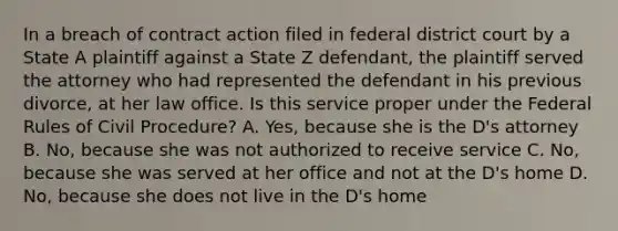 In a breach of contract action filed in federal district court by a State A plaintiff against a State Z defendant, the plaintiff served the attorney who had represented the defendant in his previous divorce, at her law office. Is this service proper under the Federal Rules of <a href='https://www.questionai.com/knowledge/k2rmS8oRLA-civil-procedure' class='anchor-knowledge'>civil procedure</a>? A. Yes, because she is the D's attorney B. No, because she was not authorized to receive service C. No, because she was served at her office and not at the D's home D. No, because she does not live in the D's home