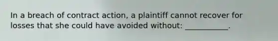 In a breach of contract action, a plaintiff cannot recover for losses that she could have avoided without: ___________.