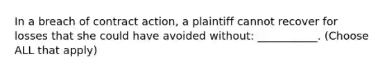 In a breach of contract action, a plaintiff cannot recover for losses that she could have avoided without: ___________. (Choose ALL that apply)