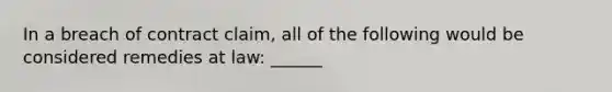 In a breach of contract claim, all of the following would be considered remedies at law: ______