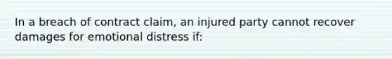 In a breach of contract claim, an injured party cannot recover damages for emotional distress if: