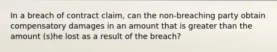 In a breach of contract claim, can the non-breaching party obtain compensatory damages in an amount that is greater than the amount (s)he lost as a result of the breach?