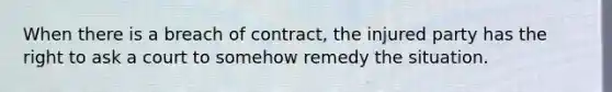 When there is a breach of contract, the injured party has the right to ask a court to somehow remedy the situation.