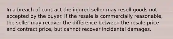 In a breach of contract the injured seller may resell goods not accepted by the buyer. If the resale is commercially reasonable, the seller may recover the difference between the resale price and contract price, but cannot recover incidental damages.