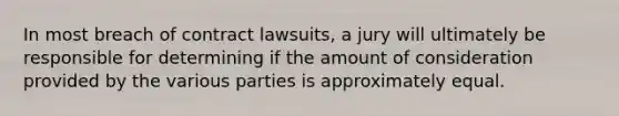 In most breach of contract lawsuits, a jury will ultimately be responsible for determining if the amount of consideration provided by the various parties is approximately equal.