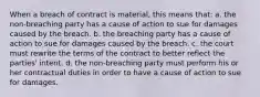 When a breach of contract is material, this means that: a. the non-breaching party has a cause of action to sue for damages caused by the breach. b. the breaching party has a cause of action to sue for damages caused by the breach. c. the court must rewrite the terms of the contract to better reflect the parties' intent. d. the non-breaching party must perform his or her contractual duties in order to have a cause of action to sue for damages.