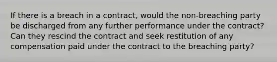 If there is a breach in a contract, would the non-breaching party be discharged from any further performance under the contract? Can they rescind the contract and seek restitution of any compensation paid under the contract to the breaching party?