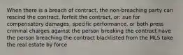 When there is a breach of contract, the non-breaching party can rescind the contract, forfeit the contract, or: sue for compensatory damages, specific performance, or both press criminal charges against the person breaking the contract have the person breaching the contract blacklisted from the MLS take the real estate by force