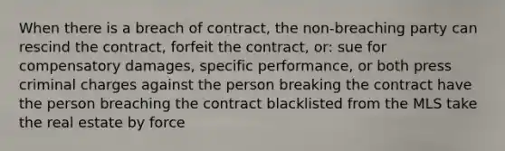 When there is a breach of contract, the non-breaching party can rescind the contract, forfeit the contract, or: sue for compensatory damages, specific performance, or both press criminal charges against the person breaking the contract have the person breaching the contract blacklisted from the MLS take the real estate by force