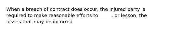 When a breach of contract does occur, the injured party is required to make reasonable efforts to _____, or lesson, the losses that may be incurred