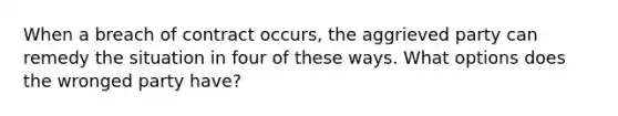 When a breach of contract occurs, the aggrieved party can remedy the situation in four of these ways. What options does the wronged party have?