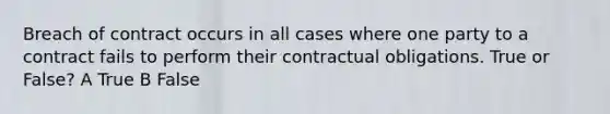 Breach of contract occurs in all cases where one party to a contract fails to perform their contractual obligations. True or False? A True B False