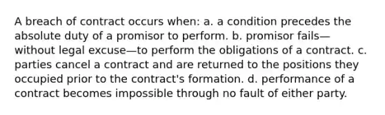 A breach of contract occurs when: a. a condition precedes the absolute duty of a promisor to perform. b. promisor fails—without legal excuse—to perform the obligations of a contract. c. parties cancel a contract and are returned to the positions they occupied prior to the contract's formation. d. performance of a contract becomes impossible through no fault of either party.