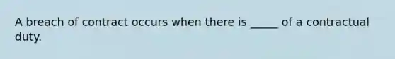 A breach of contract occurs when there is _____ of a contractual duty.