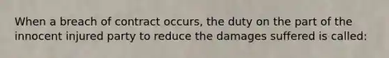 When a breach of contract occurs, the duty on the part of the innocent injured party to reduce the damages suffered is called: