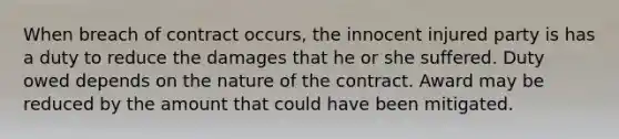 When breach of contract occurs, the innocent injured party is has a duty to reduce the damages that he or she suffered. Duty owed depends on the nature of the contract. Award may be reduced by the amount that could have been mitigated.