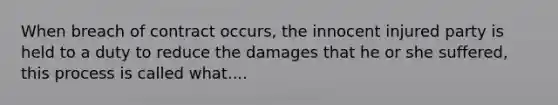 When breach of contract occurs, the innocent injured party is held to a duty to reduce the damages that he or she suffered, this process is called what....