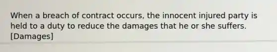 When a breach of contract occurs, the innocent injured party is held to a duty to reduce the damages that he or she suffers. [Damages]