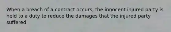 When a breach of a contract occurs, the innocent injured party is held to a duty to reduce the damages that the injured party suffered.