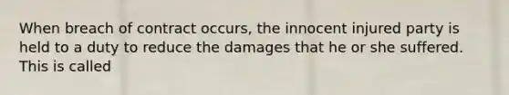 When breach of contract occurs, the innocent injured party is held to a duty to reduce the damages that he or she suffered. This is called