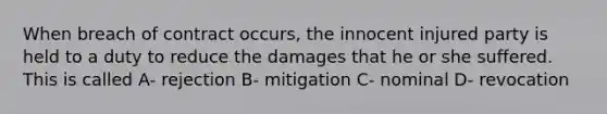 When breach of contract occurs, the innocent injured party is held to a duty to reduce the damages that he or she suffered. This is called A- rejection B- mitigation C- nominal D- revocation