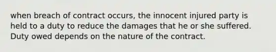 when breach of contract occurs, the innocent injured party is held to a duty to reduce the damages that he or she suffered. Duty owed depends on the nature of the contract.