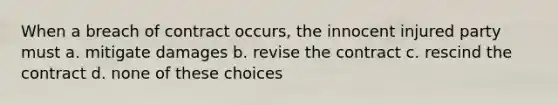 When a breach of contract occurs, the innocent injured party must a. mitigate damages b. revise the contract c. rescind the contract d. none of these choices