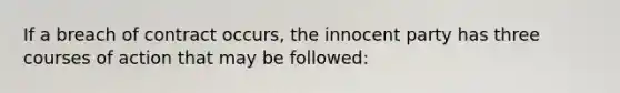 If a breach of contract occurs, the innocent party has three courses of action that may be followed: