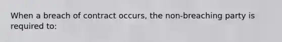 When a breach of contract occurs, the non-breaching party is required to: