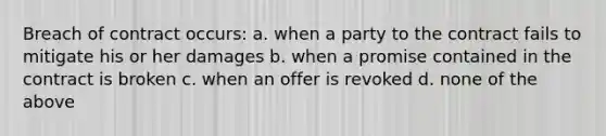 Breach of contract occurs: a. when a party to the contract fails to mitigate his or her damages b. when a promise contained in the contract is broken c. when an offer is revoked d. none of the above