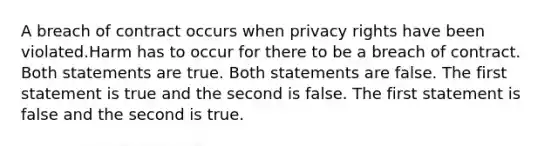 A breach of contract occurs when privacy rights have been violated.Harm has to occur for there to be a breach of contract. Both statements are true. Both statements are false. The first statement is true and the second is false. The first statement is false and the second is true.