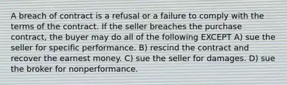 A breach of contract is a refusal or a failure to comply with the terms of the contract. If the seller breaches the purchase contract, the buyer may do all of the following EXCEPT A) sue the seller for specific performance. B) rescind the contract and recover the earnest money. C) sue the seller for damages. D) sue the broker for nonperformance.