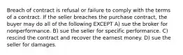 Breach of contract is refusal or failure to comply with the terms of a contract. If the seller breaches the purchase contract, the buyer may do all of the following EXCEPT A) sue the broker for nonperformance. B) sue the seller for specific performance. C) rescind the contract and recover the earnest money. D) sue the seller for damages.