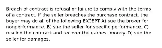 Breach of contract is refusal or failure to comply with the terms of a contract. If the seller breaches the purchase contract, the buyer may do all of the following EXCEPT A) sue the broker for nonperformance. B) sue the seller for specific performance. C) rescind the contract and recover the earnest money. D) sue the seller for damages.