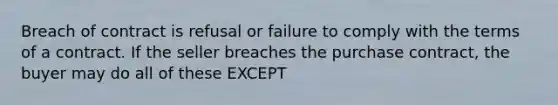 Breach of contract is refusal or failure to comply with the terms of a contract. If the seller breaches the purchase contract, the buyer may do all of these EXCEPT