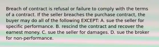 Breach of contract is refusal or failure to comply with the terms of a contract. If the seller breaches the purchase contract, the buyer may do all of the following EXCEPT: A. sue the seller for specific performance. B. rescind the contract and recover the earnest money. C. sue the seller for damages. D. sue the broker for non-performance.