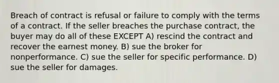 Breach of contract is refusal or failure to comply with the terms of a contract. If the seller breaches the purchase contract, the buyer may do all of these EXCEPT A) rescind the contract and recover the earnest money. B) sue the broker for nonperformance. C) sue the seller for specific performance. D) sue the seller for damages.