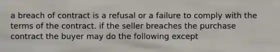 a breach of contract is a refusal or a failure to comply with the terms of the contract. if the seller breaches the purchase contract the buyer may do the following except