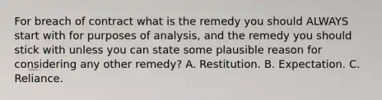 For breach of contract what is the remedy you should ALWAYS start with for purposes of analysis, and the remedy you should stick with unless you can state some plausible reason for considering any other remedy? A. Restitution. B. Expectation. C. Reliance.