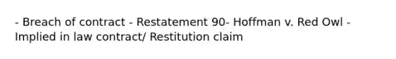 - Breach of contract - Restatement 90- Hoffman v. Red Owl - Implied in law contract/ Restitution claim