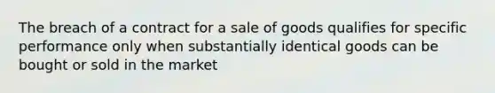 The breach of a contract for a sale of goods qualifies for specific performance only when substantially identical goods can be bought or sold in the market