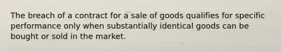 The breach of a contract for a sale of goods qualifies for specific performance only when substantially identical goods can be bought or sold in the market.