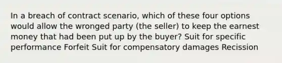 In a breach of contract scenario, which of these four options would allow the wronged party (the seller) to keep the earnest money that had been put up by the buyer? Suit for specific performance Forfeit Suit for compensatory damages Recission